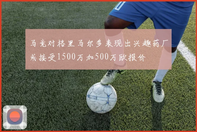 马竞对格里马尔多表现出兴趣药厂或接受1500万加500万欧报价