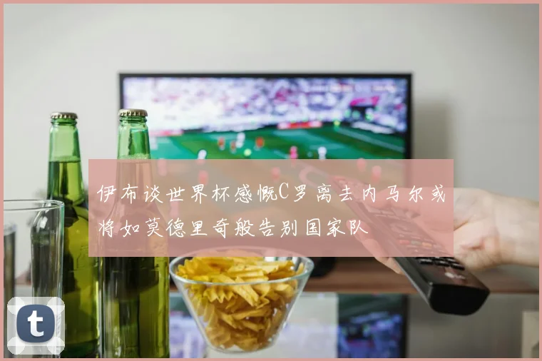 伊布谈世界杯感慨C罗离去内马尔或将如莫德里奇般告别国家队