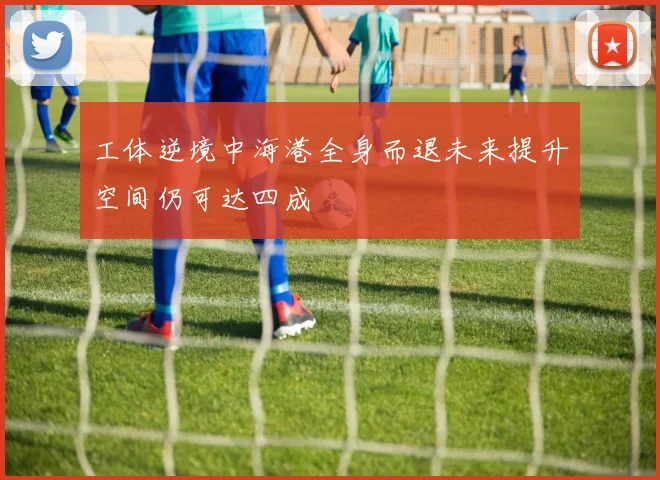工体逆境中海港全身而退未来提升空间仍可达四成