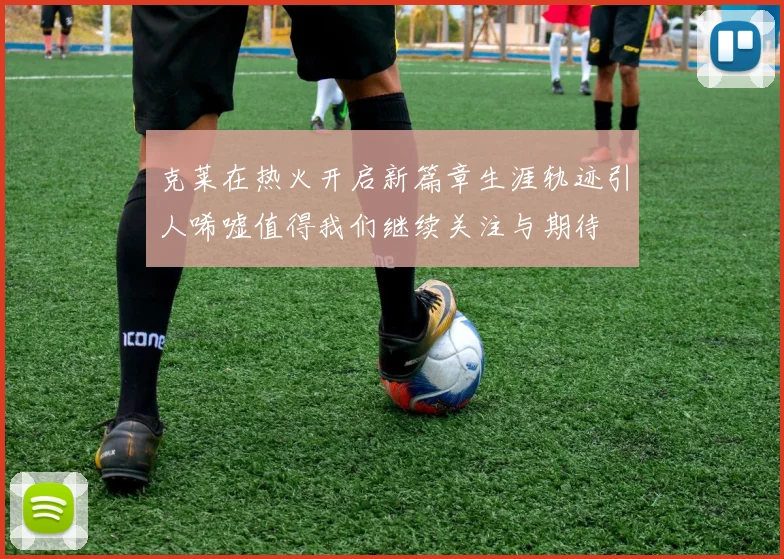 克莱在热火开启新篇章生涯轨迹引人唏嘘值得我们继续关注与期待