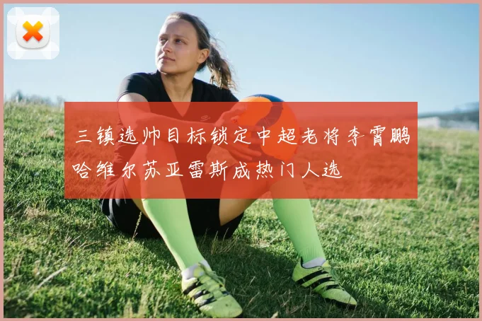 三镇选帅目标锁定中超老将李霄鹏哈维尔苏亚雷斯成热门人选