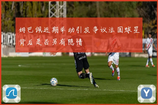 姆巴佩近期举动引发争议法国球星背后是否另有隐情