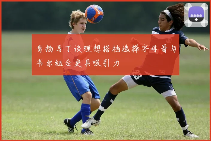 肯扬马丁谈理想搭档选择字母哥与韦尔组合更具吸引力