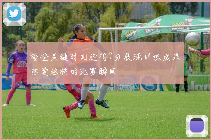 哈登关键时刻连得7分展现训练成果热爱这样的比赛瞬间