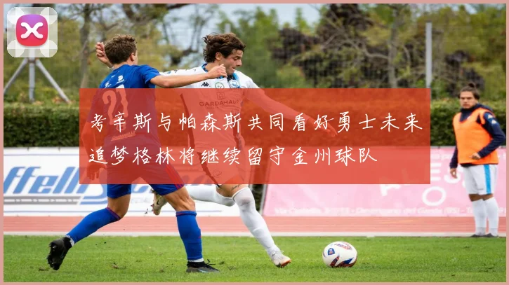 考辛斯与帕森斯共同看好勇士未来追梦格林将继续留守金州球队