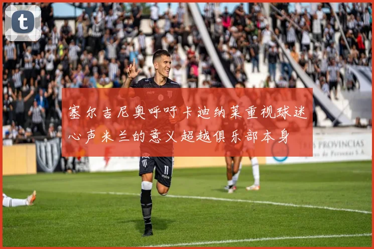 塞尔吉尼奥呼吁卡迪纳莱重视球迷心声米兰的意义超越俱乐部本身
