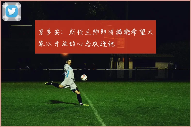 京多安：新任主帅即将揭晓希望大家以开放的心态欢迎他