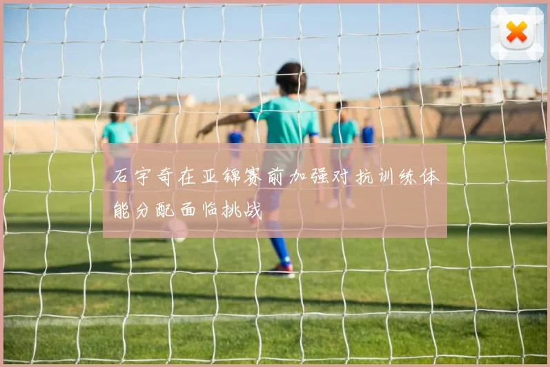 石宇奇在亚锦赛前加强对抗训练体能分配面临挑战