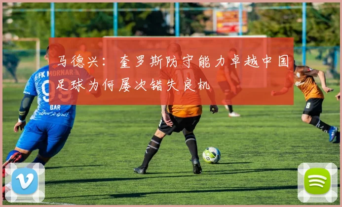 马德兴：奎罗斯防守能力卓越中国足球为何屡次错失良机