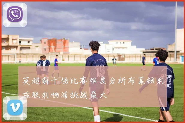 英超前十场比赛难度分析布莱顿利兹联利物浦挑战最大