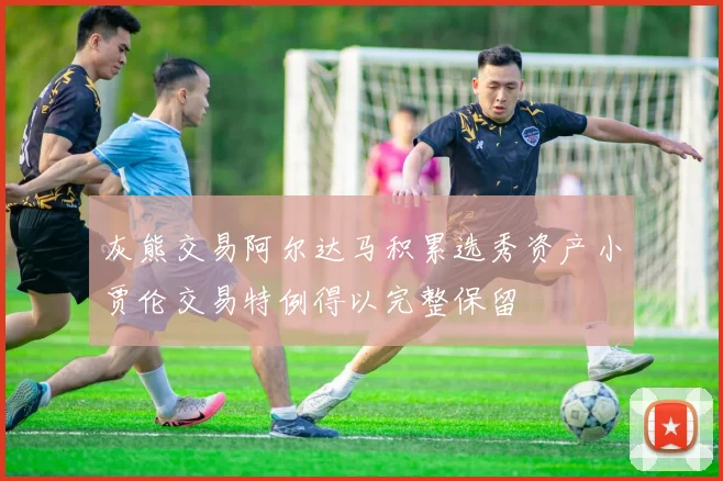 灰熊交易阿尔达马积累选秀资产小贾伦交易特例得以完整保留