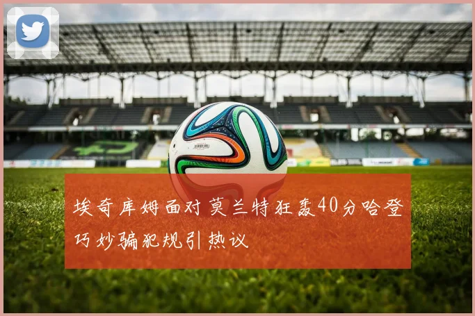 埃奇库姆面对莫兰特狂轰40分哈登巧妙骗犯规引热议