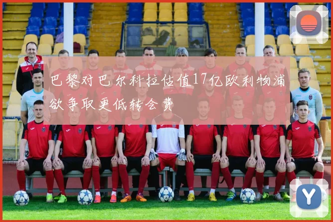 巴黎对巴尔科拉估值17亿欧利物浦欲争取更低转会费