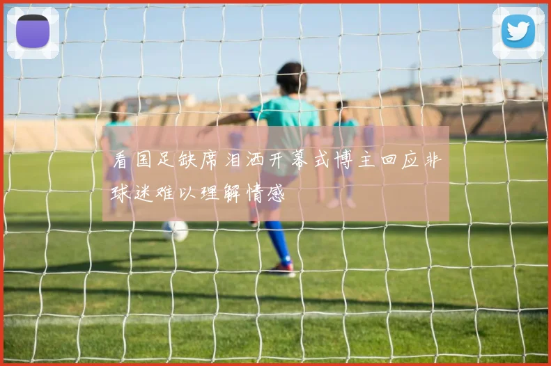 看国足缺席泪洒开幕式博主回应非球迷难以理解情感