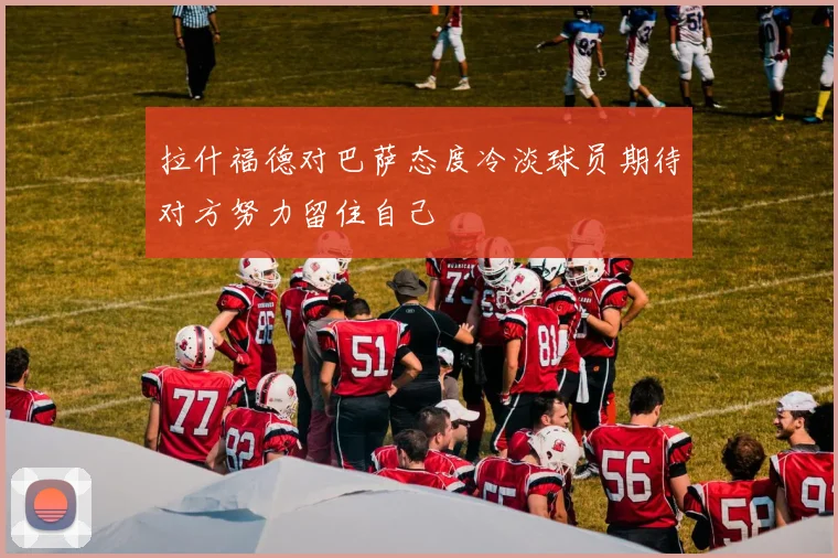 拉什福德对巴萨态度冷淡球员期待对方努力留住自己