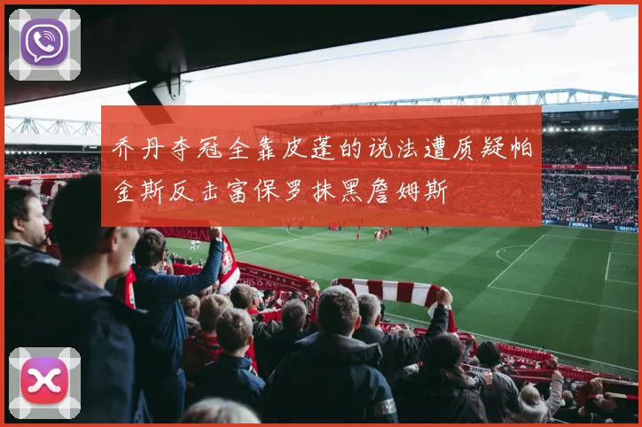 乔丹夺冠全靠皮蓬的说法遭质疑帕金斯反击富保罗抹黑詹姆斯