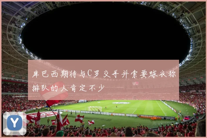 库巴西期待与C罗交手并索要球衣称排队的人肯定不少
