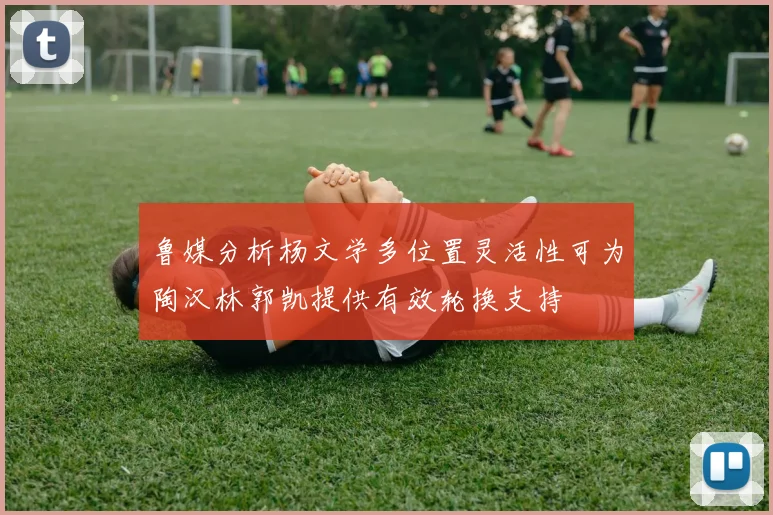 鲁媒分析杨文学多位置灵活性可为陶汉林郭凯提供有效轮换支持