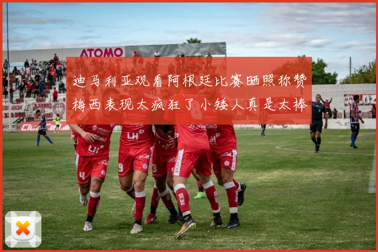 迪马利亚观看阿根廷比赛晒照称赞梅西表现太疯狂了小矮人真是太棒了