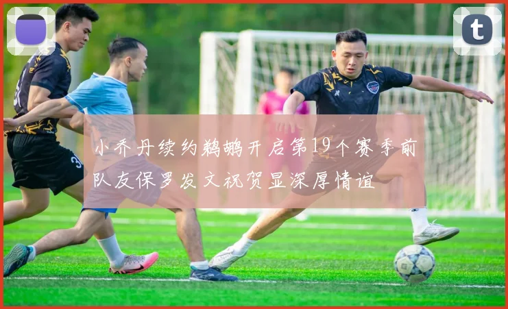 小乔丹续约鹈鹕开启第19个赛季前队友保罗发文祝贺显深厚情谊