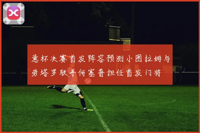 意杯决赛首发阵容预测小图拉姆与劳塔罗联手何塞普担任首发门将