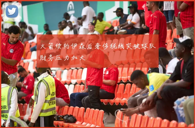 火箭续约伊森后奢侈税线突破球队财务压力加大