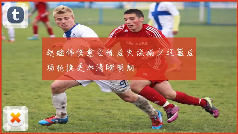 赵继伟伤愈合练后失误减少辽篮后场轮换更加清晰明朗